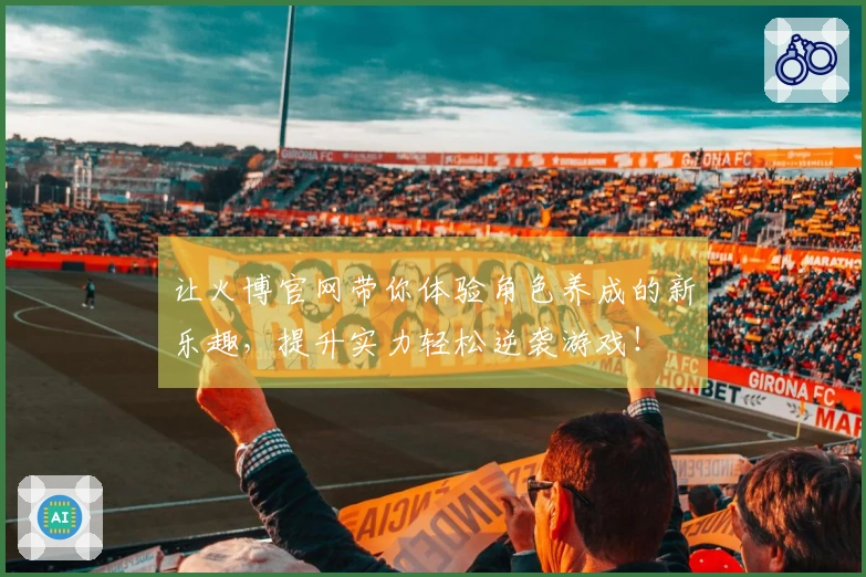 让火博官网带你体验角色养成的新乐趣，提升实力轻松逆袭游戏！